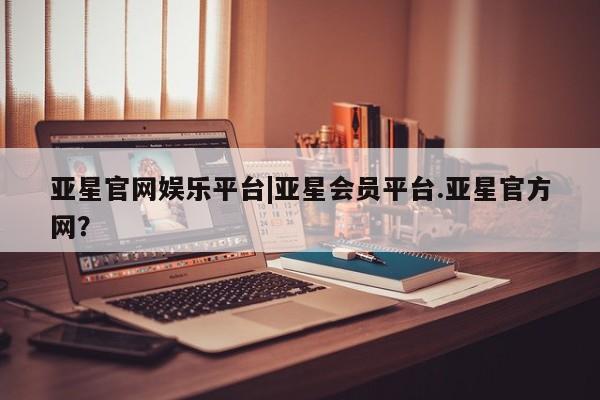 亚星手机版APP下载 亚星会员开户亚星官网娱乐平台|亚星会员平台.亚星官方网？