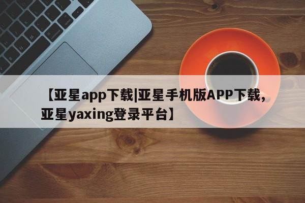 亚星手机版APP下载 亚星会员开户【亚星app下载|亚星手机版APP下载,亚星yaxing登录平台】