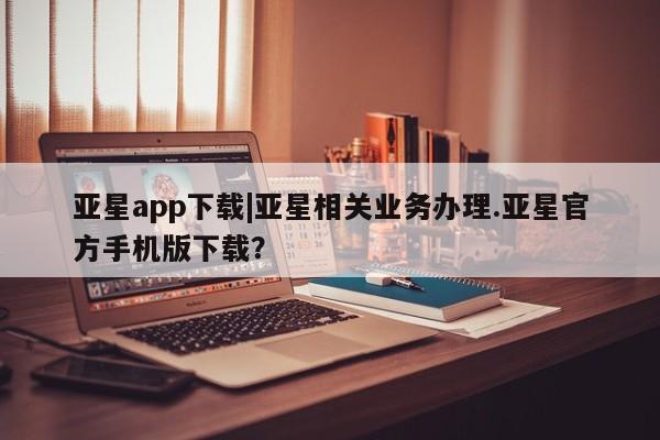 亚星手机版APP下载 亚星会员开户亚星app下载|亚星相关业务办理.亚星官方手机版下载？