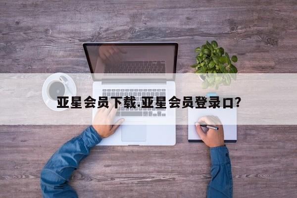 亚星手机版APP下载 亚星会员开户亚星会员下载.亚星会员登录口？