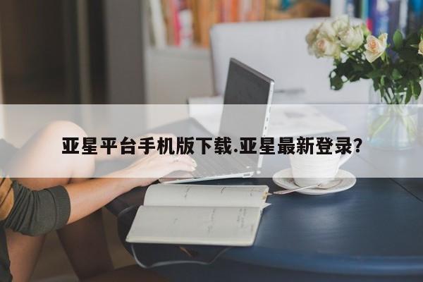 亚星手机版APP下载 亚星会员开户亚星平台手机版下载.亚星最新登录？
