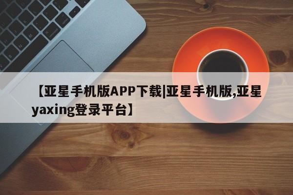 亚星手机版APP下载 亚星会员开户【亚星手机版APP下载|亚星手机版,亚星yaxing登录平台】