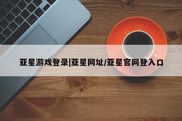 亚星手机版APP下载 亚星会员开户亚星游戏登录|亚星网址/亚星官网登入口