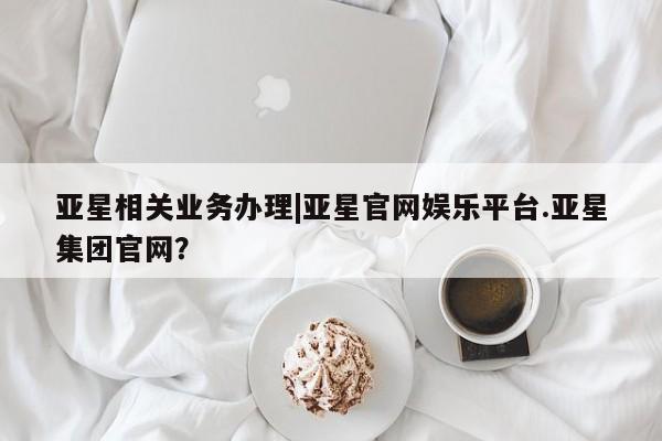 亚星手机版APP下载 亚星会员开户亚星相关业务办理|亚星官网娱乐平台.亚星集团官网？
