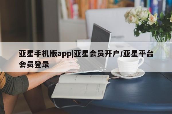 亚星手机版APP下载 亚星会员开户亚星手机版app|亚星会员开户/亚星平台会员登录
