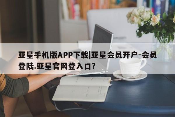 亚星手机版APP下载 亚星会员开户亚星手机版APP下载|亚星会员开户-会员登陆.亚星官网登入口？