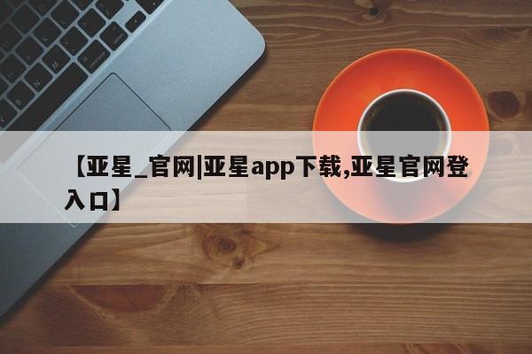 亚星手机版APP下载 亚星会员开户【亚星_官网|亚星app下载,亚星官网登入口】