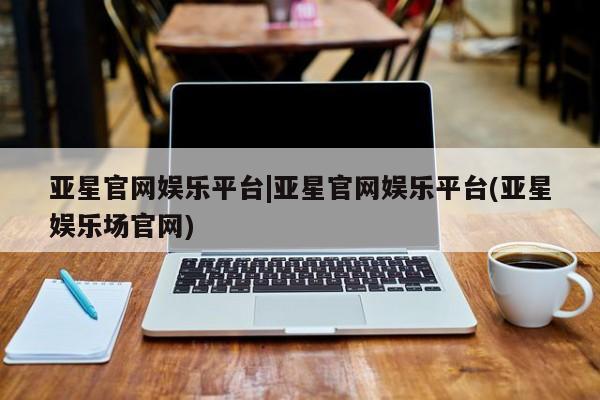 亚星手机版APP下载 亚星会员开户亚星官网娱乐平台|亚星官网娱乐平台(亚星娱乐场官网)