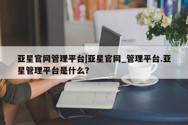 亚星手机版APP下载 亚星会员开户亚星官网管理平台|亚星官网_管理平台.亚星管理平台是什么？