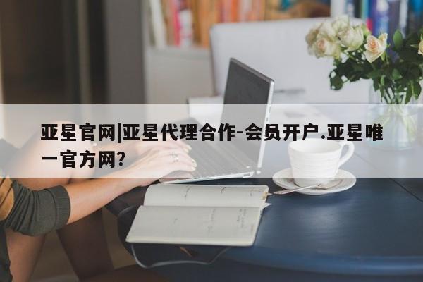 亚星手机版APP下载 亚星会员开户亚星官网|亚星代理合作-会员开户.亚星唯一官方网？