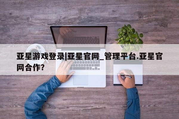 亚星手机版APP下载 亚星会员开户亚星游戏登录|亚星官网_管理平台.亚星官网合作？