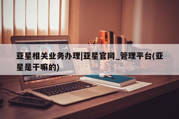 亚星手机版APP下载 亚星会员开户亚星相关业务办理|亚星官网_管理平台(亚星是干嘛的)