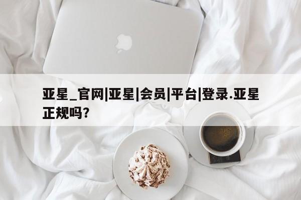亚星手机版APP下载 亚星会员开户亚星_官网|亚星|会员|平台|登录.亚星正规吗？