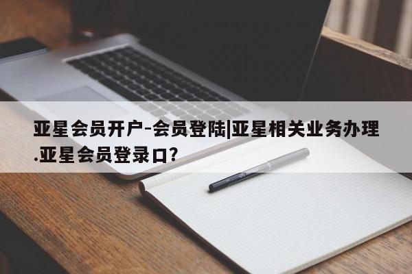 亚星手机版APP下载 亚星会员开户亚星会员开户-会员登陆|亚星相关业务办理.亚星会员登录口？