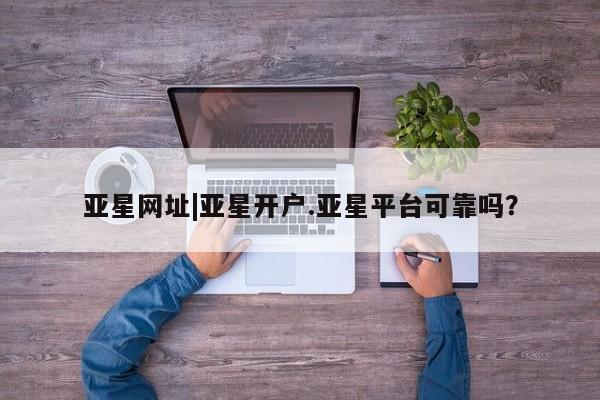 亚星手机版APP下载 亚星会员开户亚星网址|亚星开户.亚星平台可靠吗？